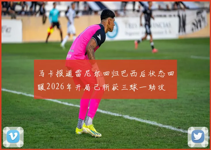 马卡报道雷尼尔回归巴西后状态回暖2026年开局已斩获三球一助攻