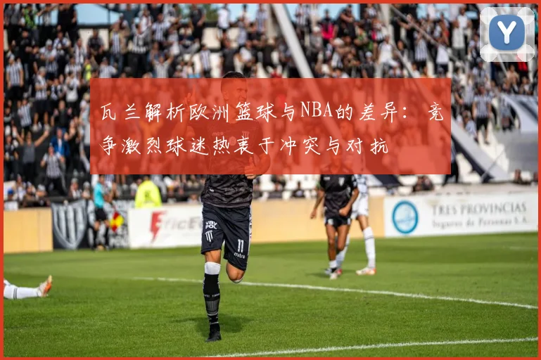 瓦兰解析欧洲篮球与NBA的差异：竞争激烈球迷热衷于冲突与对抗