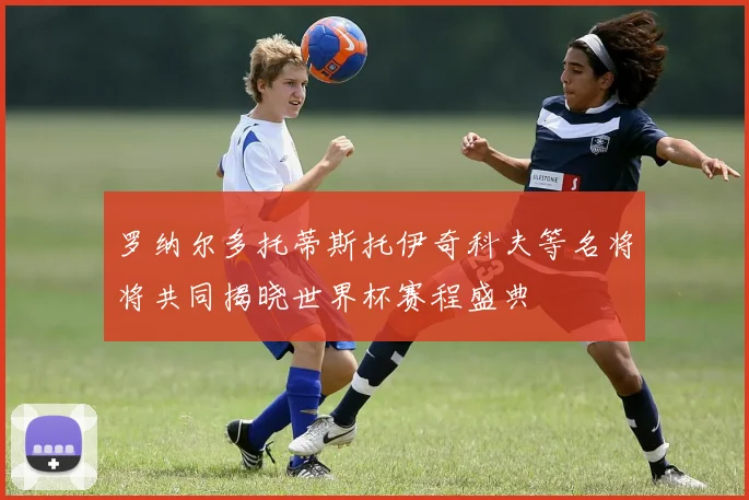 罗纳尔多托蒂斯托伊奇科夫等名将将共同揭晓世界杯赛程盛典