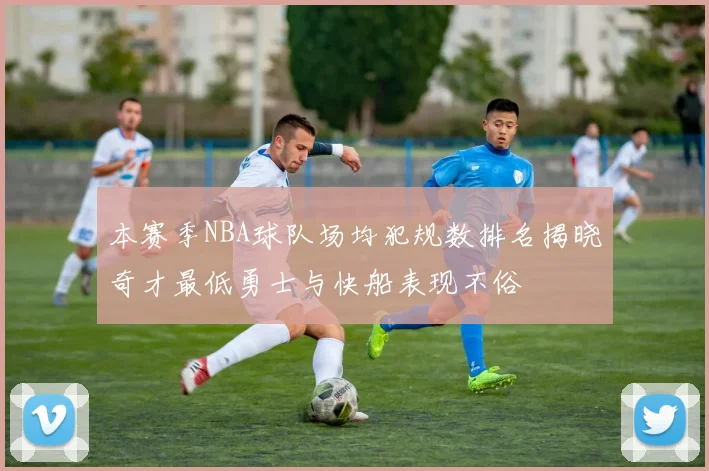 本赛季NBA球队场均犯规数排名揭晓奇才最低勇士与快船表现不俗