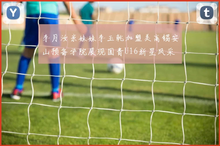 李月汝亲妹妹李玉乾加盟美高锡安山预备学院展现国青U16新星风采
