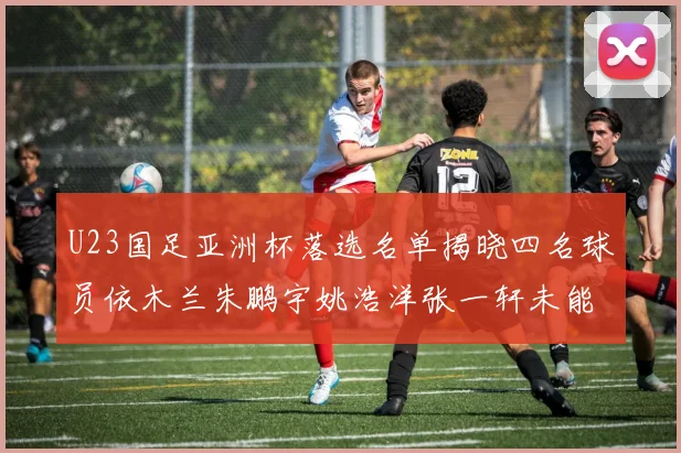 U23国足亚洲杯落选名单揭晓四名球员依木兰朱鹏宇姚浩洋张一轩未能入选