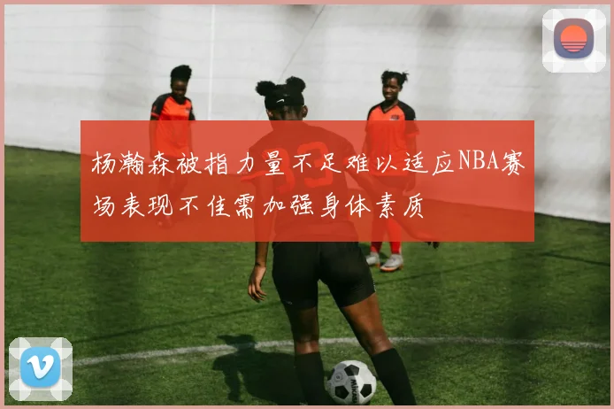 杨瀚森被指力量不足难以适应NBA赛场表现不佳需加强身体素质