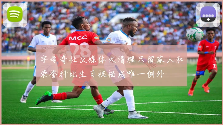 字母哥社交媒体大清理只留家人和荣誉科比生日祝福成唯一例外