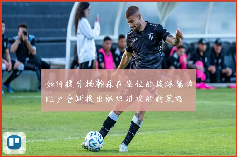 如何提升杨瀚森在空位的接球能力比卢普斯提出组织进攻的新策略