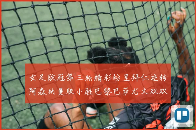女足欧冠第三轮精彩纷呈拜仁逆转阿森纳曼联小胜巴黎巴萨尤文双双获胜