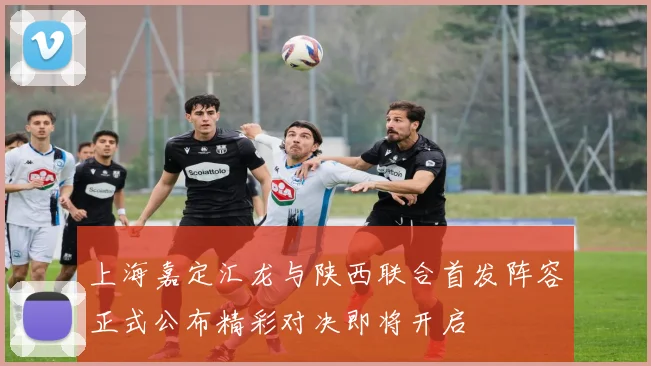 上海嘉定汇龙与陕西联合首发阵容正式公布精彩对决即将开启