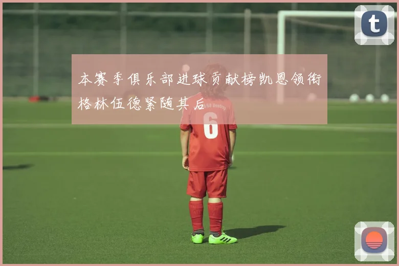 本赛季俱乐部进球贡献榜凯恩领衔格林伍德紧随其后