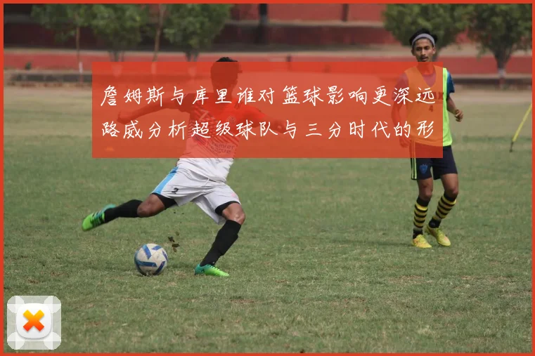 詹姆斯与库里谁对篮球影响更深远路威分析超级球队与三分时代的形成
