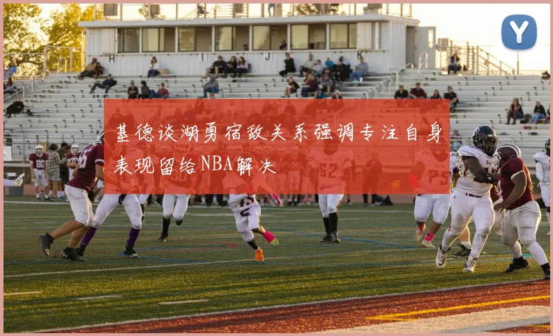 基德谈湖勇宿敌关系强调专注自身表现留给NBA解决
