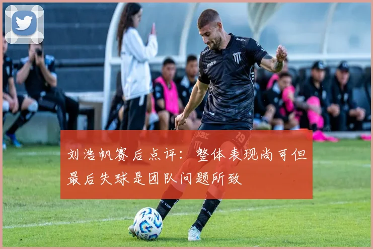 刘浩帆赛后点评：整体表现尚可但最后失球是团队问题所致
