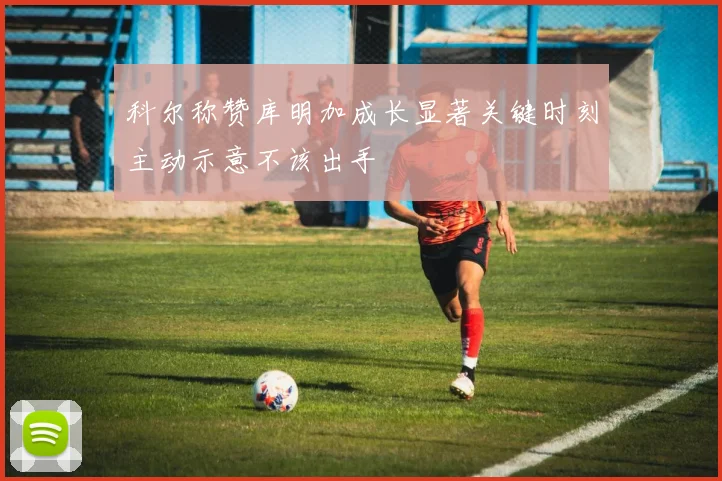 科尔称赞库明加成长显著关键时刻主动示意不该出手