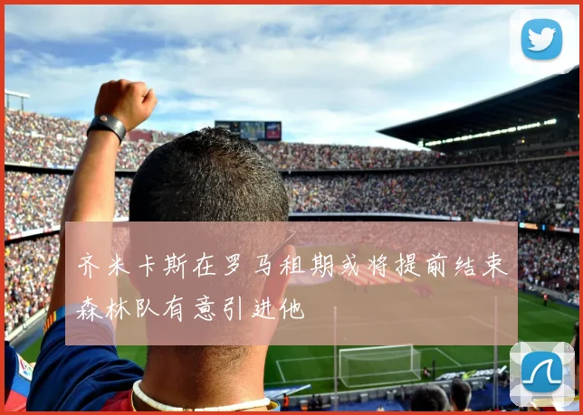 齐米卡斯在罗马租期或将提前结束森林队有意引进他