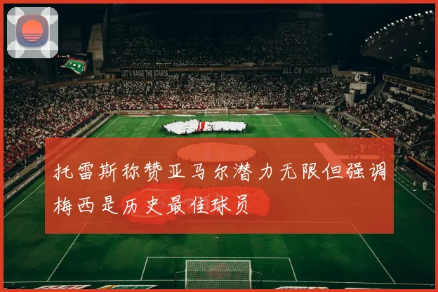 托雷斯称赞亚马尔潜力无限但强调梅西是历史最佳球员