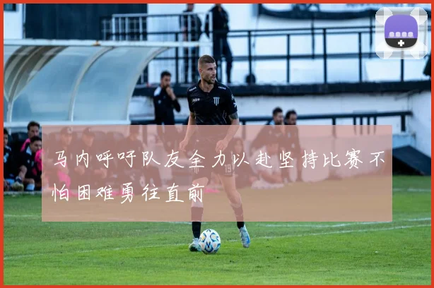 马内呼吁队友全力以赴坚持比赛不怕困难勇往直前