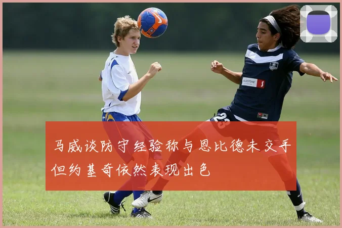 马威谈防守经验称与恩比德未交手但约基奇依然表现出色