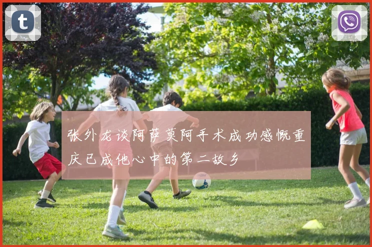 张外龙谈阿萨莫阿手术成功感慨重庆已成他心中的第二故乡