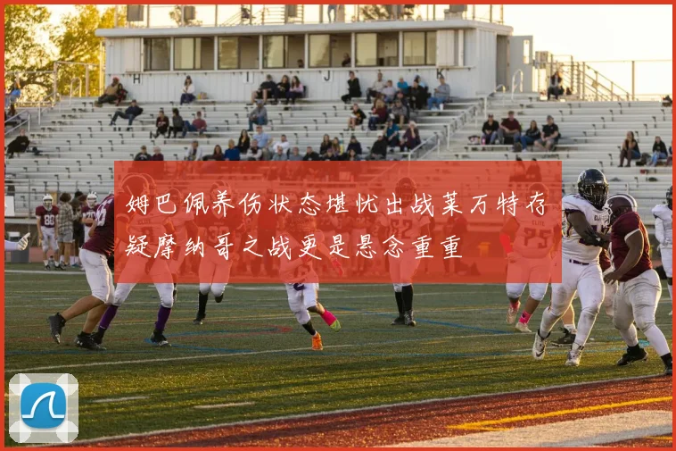 姆巴佩养伤状态堪忧出战莱万特存疑摩纳哥之战更是悬念重重