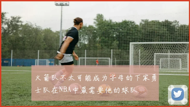火箭队不太可能成为字母的下家勇士队在NBA中最需要他的球队